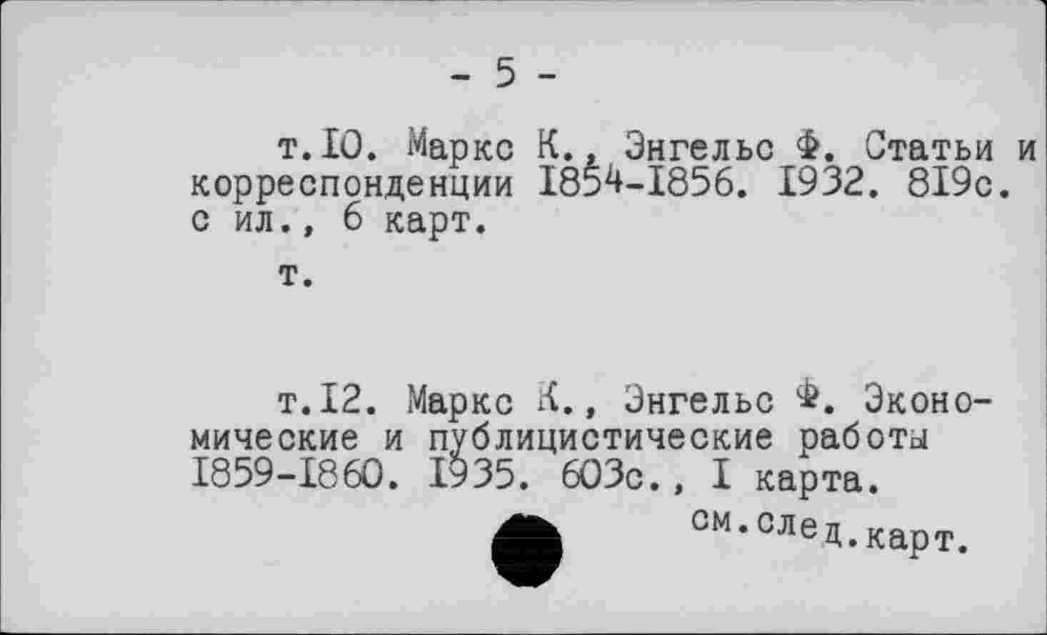 ﻿- 5 -
т.10. Маркс К.» Энгельс Ф. Статьи и корреспонденции 1854-1856. 1932. 819с. с ил., 6 карт.
т.
т.12. Маркс К., Энгельс Ф. Экономические и публицистические работы 1859-1860. 1935. 603с., I карта.
см,СЛед.карт